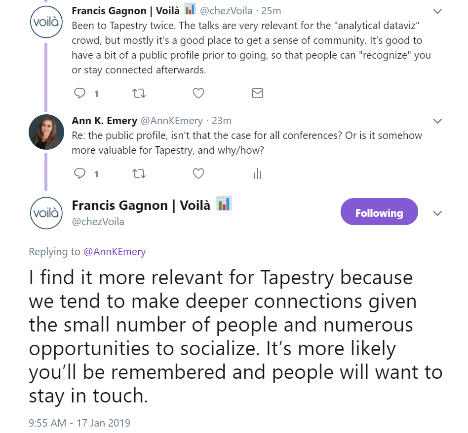 Francis Gagnon says about Tapestry: "Been to Tapestry twice. The talks are very relevant for the "analytical dataviz" crowd, but mostly it’s a good place to get a sense of community. It’s good to have a bit of a public profile prior to going, so that people can "recognize" you or stay connected afterwards."