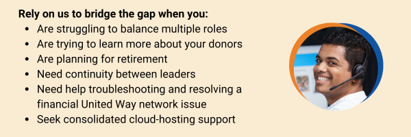 Rely on us to bridge the gap when you are struggling to balance multiple roles, are trying to learn more about your donors, are planning for retirement, need continuity between leaders, need help troubleshooting and resolving a financial United Way network issue, are expanding online giving options, and or seek consolidated cloud-hosting support.