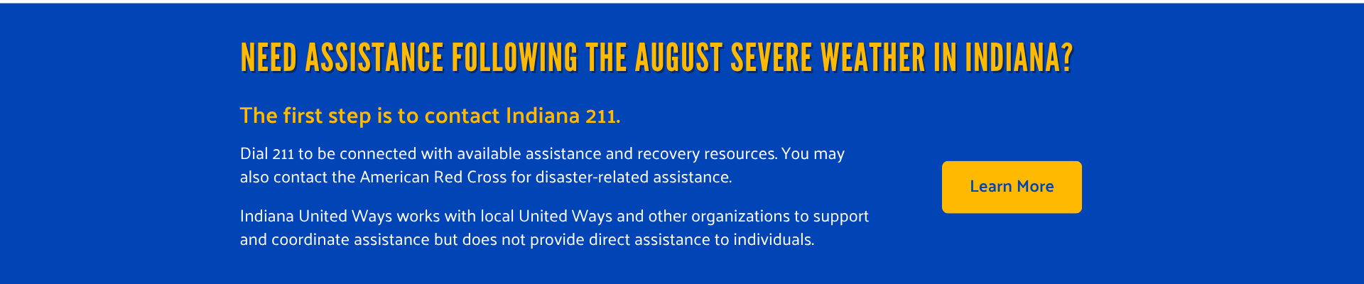 Need assistance following the August severe weather in Indiana? The first step is to contact Indiana 211. Dial 211 to be connected with available assistance and recovery resources. You may also contact the American Red Cross for disaster-related assistance. Indiana United Ways works with local United Ways and other organizations to support and coordinate assistance but does not provide direct assistance to individuals. Select to learn more.